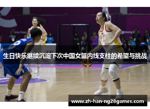 生日快乐继续沉淀下次中国女篮内线支柱的希望与挑战