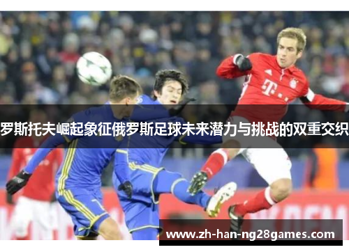 罗斯托夫崛起象征俄罗斯足球未来潜力与挑战的双重交织